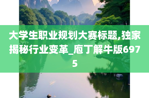 大学生职业规划大赛标题,独家揭秘行业变革_庖丁解牛版6975