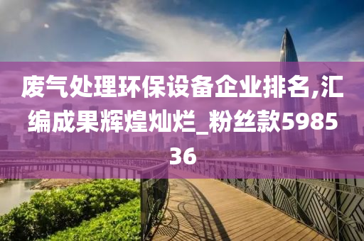 废气处理环保设备企业排名,汇编成果辉煌灿烂_粉丝款598536