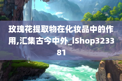 玫瑰花提取物在化妆品中的作用,汇集古今中外_iShop323381