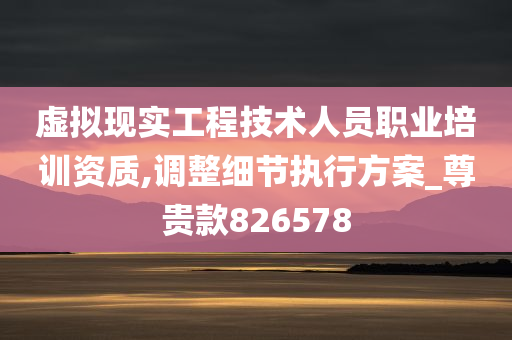 虚拟现实工程技术人员职业培训资质,调整细节执行方案_尊贵款826578