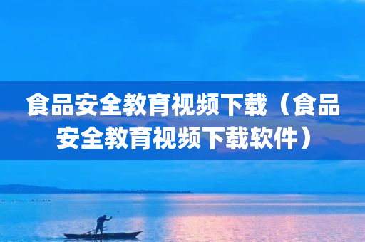 食品安全教育视频下载（食品安全教育视频下载软件）