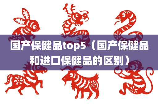 国产保健品top5（国产保健品和进口保健品的区别）