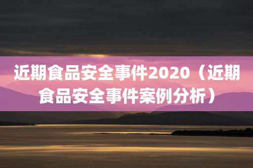 近期食品安全事件2020（近期食品安全事件案例分析）