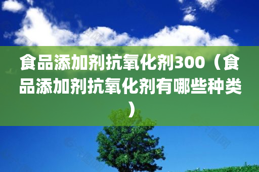 食品添加剂抗氧化剂300（食品添加剂抗氧化剂有哪些种类）