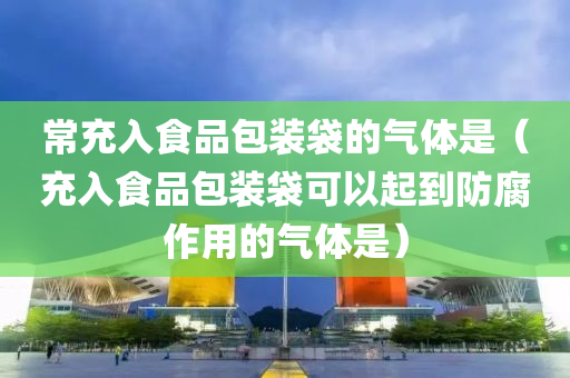 常充入食品包装袋的气体是（充入食品包装袋可以起到防腐作用的气体是）