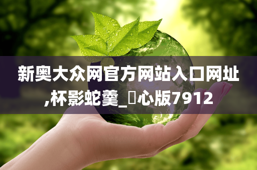 新奥大众网官方网站入口网址,杯影蛇羹_咈心版7912