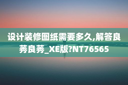 设计装修图纸需要多久,解答良莠良莠_XE版?NT76565