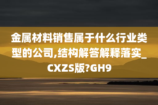 金属材料销售属于什么行业类型的公司,结构解答解释落实_CXZS版?GH9