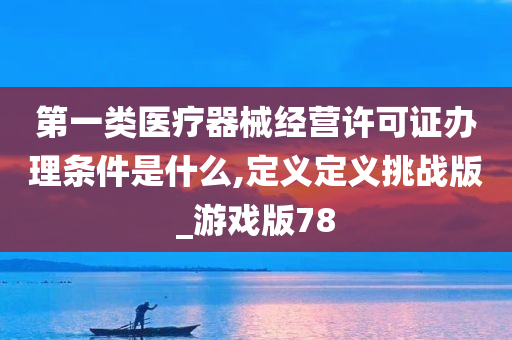 第一类医疗器械经营许可证办理条件是什么,定义定义挑战版_游戏版78