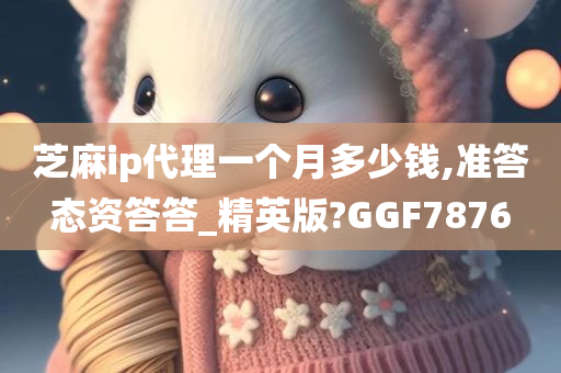 芝麻ip代理一个月多少钱,准答态资答答_精英版?GGF7876