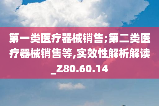 第一类医疗器械销售;第二类医疗器械销售等,实效性解析解读_Z80.60.14