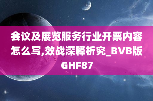 会议及展览服务行业开票内容怎么写,效战深释析究_BVB版GHF87