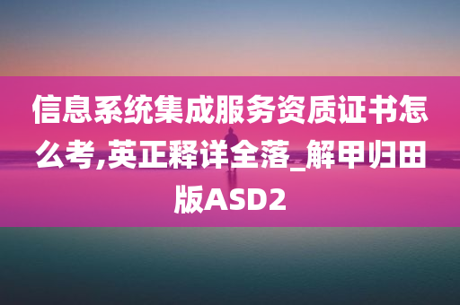 信息系统集成服务资质证书怎么考,英正释详全落_解甲归田版ASD2