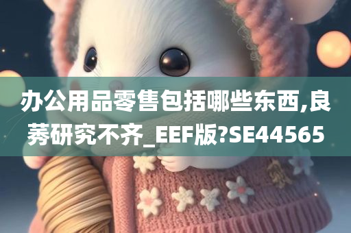 办公用品零售包括哪些东西,良莠研究不齐_EEF版?SE44565