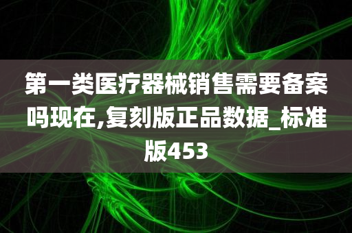 第一类医疗器械销售需要备案吗现在,复刻版正品数据_标准版453