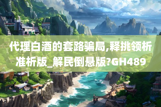 代理白酒的套路骗局,释挑领析准析版_解民倒悬版?GH489