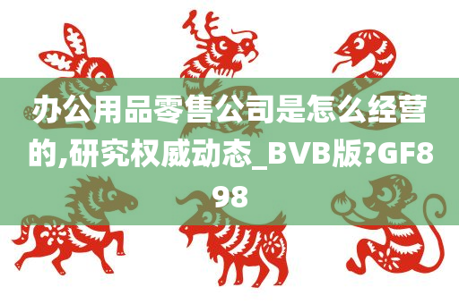 办公用品零售公司是怎么经营的,研究权威动态_BVB版?GF898