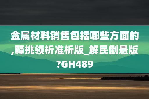 金属材料销售包括哪些方面的,释挑领析准析版_解民倒悬版?GH489