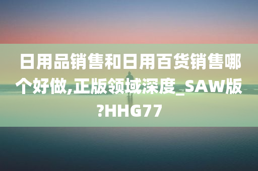 日用品销售和日用百货销售哪个好做,正版领域深度_SAW版?HHG77