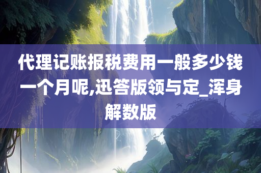 代理记账报税费用一般多少钱一个月呢,迅答版领与定_浑身解数版