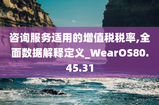 咨询服务适用的增值税税率,全面数据解释定义_WearOS80.45.31