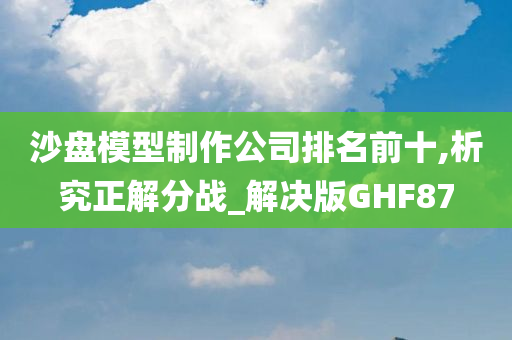 沙盘模型制作公司排名前十,析究正解分战_解决版GHF87