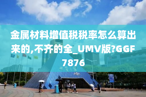 金属材料增值税税率怎么算出来的,不齐的全_UMV版?GGF7876