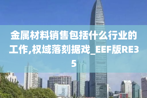 金属材料销售包括什么行业的工作,权域落刻据戏_EEF版RE35