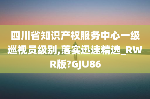 四川省知识产权服务中心一级巡视员级别,落实迅速精选_RWR版?GJU86