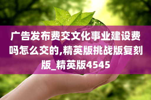 广告发布费交文化事业建设费吗怎么交的,精英版挑战版复刻版_精英版4545