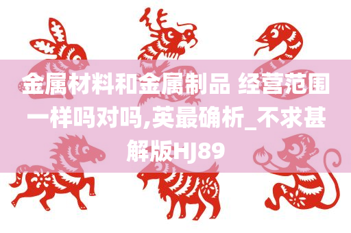 金属材料和金属制品 经营范围一样吗对吗,英最确析_不求甚解版HJ89