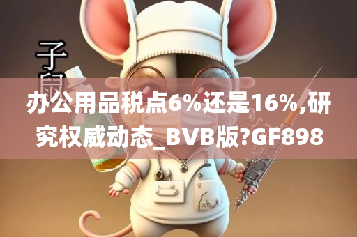 办公用品税点6%还是16%,研究权威动态_BVB版?GF898