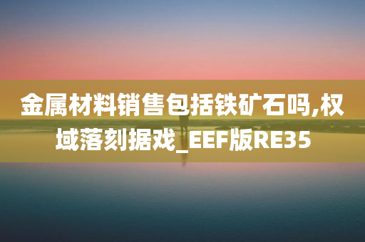 金属材料销售包括铁矿石吗,权域落刻据戏_EEF版RE35