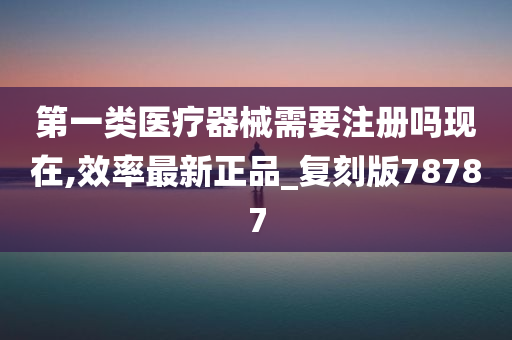 第一类医疗器械需要注册吗现在,效率最新正品_复刻版78787