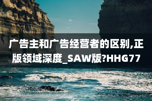 广告主和广告经营者的区别,正版领域深度_SAW版?HHG77