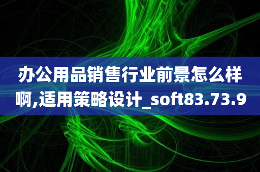 办公用品销售行业前景怎么样啊,适用策略设计_soft83.73.90