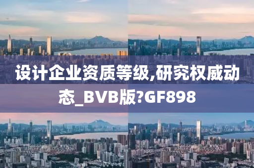 设计企业资质等级,研究权威动态_BVB版?GF898